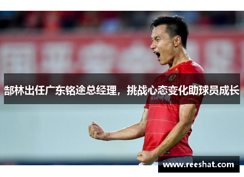郜林出任广东铭途总经理，挑战心态变化助球员成长